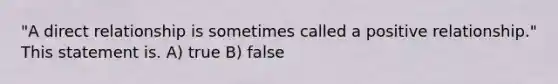 "A direct relationship is sometimes called a positive relationship." This statement is. A) true B) false