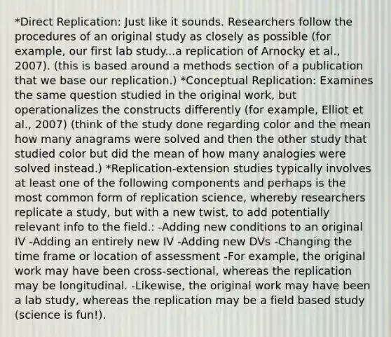 *Direct Replication: Just like it sounds. Researchers follow the procedures of an original study as closely as possible (for example, our first lab study...a replication of Arnocky et al., 2007). (this is based around a methods section of a publication that we base our replication.) *Conceptual Replication: Examines the same question studied in the original work, but operationalizes the constructs differently (for example, Elliot et al., 2007) (think of the study done regarding color and the mean how many anagrams were solved and then the other study that studied color but did the mean of how many analogies were solved instead.) *Replication-extension studies typically involves at least one of the following components and perhaps is the most common form of replication science, whereby researchers replicate a study, but with a new twist, to add potentially relevant info to the field.: -Adding new conditions to an original IV -Adding an entirely new IV -Adding new DVs -Changing the time frame or location of assessment -For example, the original work may have been cross-sectional, whereas the replication may be longitudinal. -Likewise, the original work may have been a lab study, whereas the replication may be a field based study (science is fun!).