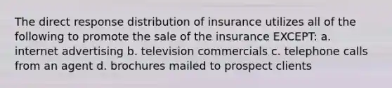 The direct response distribution of insurance utilizes all of the following to promote the sale of the insurance EXCEPT: a. internet advertising b. television commercials c. telephone calls from an agent d. brochures mailed to prospect clients