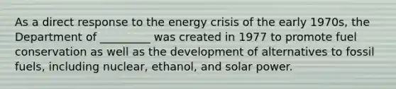 As a direct response to the energy crisis of the early 1970s, the Department of _________ was created in 1977 to promote fuel conservation as well as the development of alternatives to fossil fuels, including nuclear, ethanol, and solar power.