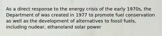 As a direct response to the energy crisis of the early 1970s, the Department of was created in 1977 to promote fuel conservation as well as the development of alternatives to fossil fuels, including nudear, ethanoland solar power