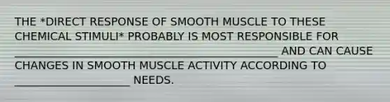 THE *DIRECT RESPONSE OF SMOOTH MUSCLE TO THESE CHEMICAL STIMULI* PROBABLY IS MOST RESPONSIBLE FOR ________________________________________________ AND CAN CAUSE CHANGES IN SMOOTH MUSCLE ACTIVITY ACCORDING TO _____________________ NEEDS.