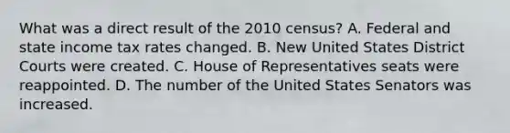 What was a direct result of the 2010 census? A. Federal and state income tax rates changed. B. New United States District Courts were created. C. House of Representatives seats were reappointed. D. The number of the United States Senators was increased.