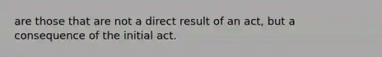 are those that are not a direct result of an act, but a consequence of the initial act.