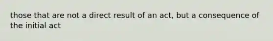 those that are not a direct result of an act, but a consequence of the initial act