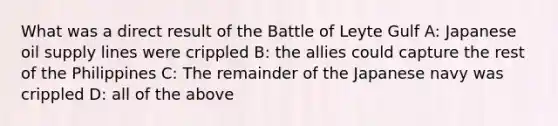 What was a direct result of the Battle of Leyte Gulf A: Japanese oil supply lines were crippled B: the allies could capture the rest of the Philippines C: The remainder of the Japanese navy was crippled D: all of the above