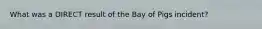 What was a DIRECT result of the Bay of Pigs incident?