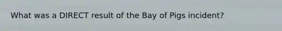 What was a DIRECT result of the Bay of Pigs incident?