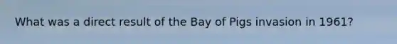 What was a direct result of the Bay of Pigs invasion in 1961?