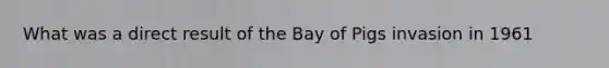 What was a direct result of the Bay of Pigs invasion in 1961