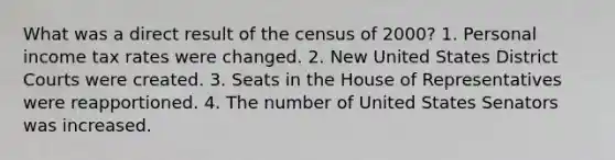 What was a direct result of the census of 2000? 1. Personal income tax rates were changed. 2. New United States District Courts were created. 3. Seats in the House of Representatives were reapportioned. 4. The number of United States Senators was increased.