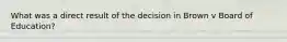 What was a direct result of the decision in Brown v Board of Education?