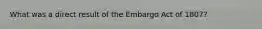What was a direct result of the Embargo Act of 1807?