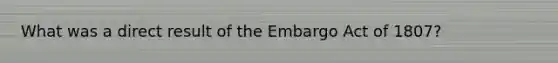 What was a direct result of the Embargo Act of 1807?