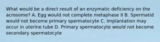 What would be a direct result of an enzymatic deficiency on the acrosome? A. Egg would not complete metaphase II B. Spermatid would not become primary spermatocyte C. Implantation may occur in uterine tube D. Primary spermatocyte would not become secondary spermatocyte