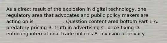 As a direct result of the explosion in digital​ technology, one regulatory area that advocates and public policy makers are acting on is​ ____________. Question content area bottom Part 1 A. predatory pricing B. truth in advertising C. ​price-fixing D. enforcing international trade policies E. invasion of privacy