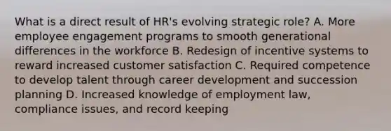 What is a direct result of HR's evolving strategic role? A. More employee engagement programs to smooth generational differences in the workforce B. Redesign of incentive systems to reward increased customer satisfaction C. Required competence to develop talent through career development and succession planning D. Increased knowledge of employment law, compliance issues, and record keeping