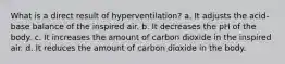 What is a direct result of hyperventilation? a. It adjusts the acid-base balance of the inspired air. b. It decreases the pH of the body. c. It increases the amount of carbon dioxide in the inspired air. d. It reduces the amount of carbon dioxide in the body.