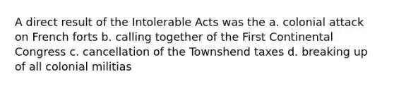 A direct result of the Intolerable Acts was the a. colonial attack on French forts b. calling together of the First Continental Congress c. cancellation of the Townshend taxes d. breaking up of all colonial militias