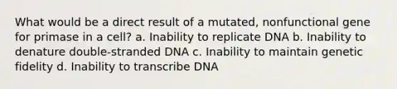 What would be a direct result of a mutated, nonfunctional gene for primase in a cell? a. Inability to replicate DNA b. Inability to denature double-stranded DNA c. Inability to maintain genetic fidelity d. Inability to transcribe DNA