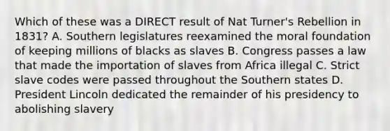 Which of these was a DIRECT result of Nat Turner's Rebellion in 1831? A. Southern legislatures reexamined the moral foundation of keeping millions of blacks as slaves B. Congress passes a law that made the importation of slaves from Africa illegal C. Strict slave codes were passed throughout the Southern states D. President Lincoln dedicated the remainder of his presidency to abolishing slavery