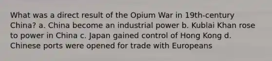 What was a direct result of the Opium War in 19th-century China? a. China become an industrial power b. Kublai Khan rose to power in China c. Japan gained control of Hong Kong d. Chinese ports were opened for trade with Europeans