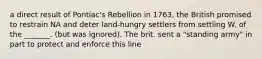 a direct result of Pontiac's Rebellion in 1763, the British promised to restrain NA and deter land-hungry settlers from settling W. of the _______. (but was ignored). The brit. sent a "standing army" in part to protect and enforce this line