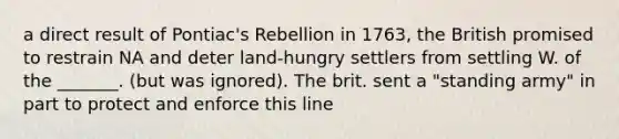 a direct result of Pontiac's Rebellion in 1763, the British promised to restrain NA and deter land-hungry settlers from settling W. of the _______. (but was ignored). The brit. sent a "standing army" in part to protect and enforce this line