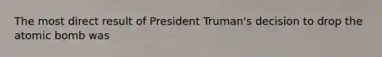 The most direct result of President Truman's decision to drop the atomic bomb was