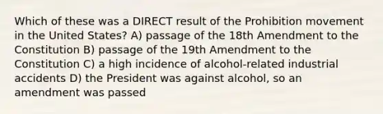 Which of these was a DIRECT result of the Prohibition movement in the United States? A) passage of the 18th Amendment to the Constitution B) passage of the 19th Amendment to the Constitution C) a high incidence of alcohol-related industrial accidents D) the President was against alcohol, so an amendment was passed