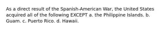 As a direct result of the Spanish-American War, the United States acquired all of the following EXCEPT a. the Philippine Islands. b. Guam. c. Puerto Rico. d. Hawaii.