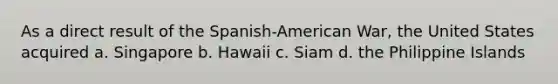 As a direct result of the Spanish-American War, the United States acquired a. Singapore b. Hawaii c. Siam d. the Philippine Islands