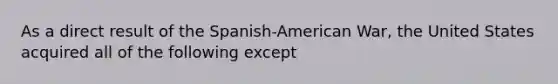 As a direct result of the Spanish-American War, the United States acquired all of the following except