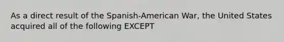 As a direct result of the Spanish-American War, the United States acquired all of the following EXCEPT