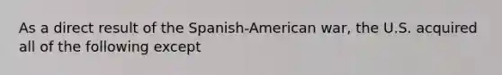 As a direct result of the Spanish-American war, the U.S. acquired all of the following except