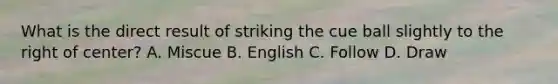 What is the direct result of striking the cue ball slightly to the right of center? A. Miscue B. English C. Follow D. Draw