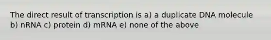 The direct result of transcription is a) a duplicate DNA molecule b) nRNA c) protein d) mRNA e) none of the above