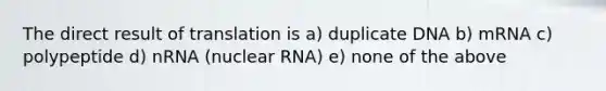 The direct result of translation is a) duplicate DNA b) mRNA c) polypeptide d) nRNA (nuclear RNA) e) none of the above