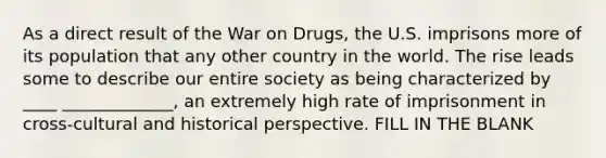 As a direct result of the War on Drugs, the U.S. imprisons more of its population that any other country in the world. The rise leads some to describe our entire society as being characterized by ____ _____________, an extremely high rate of imprisonment in cross-cultural and historical perspective. FILL IN THE BLANK