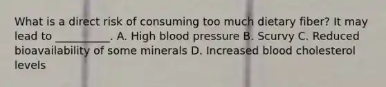 What is a direct risk of consuming too much dietary fiber? It may lead to __________. A. High blood pressure B. Scurvy C. Reduced bioavailability of some minerals D. Increased blood cholesterol levels