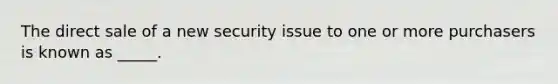 The direct sale of a new security issue to one or more purchasers is known as _____.