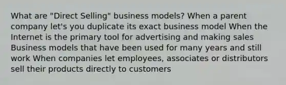 What are "Direct Selling" business models? When a parent company let's you duplicate its exact business model When the Internet is the primary tool for advertising and making sales Business models that have been used for many years and still work When companies let employees, associates or distributors sell their products directly to customers