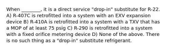 When ________, it is a direct service "drop-in" substitute for R-22. A) R-407C is retrofitted into a system with an EXV expansion device B) R-410A is retrofitted into a system with a TXV that has a MOP of at least 75 psig C) R-290 is retrofitted into a system with a fixed orifice metering device D) None of the above. There is no such thing as a "drop-in" substitute refrigerant.