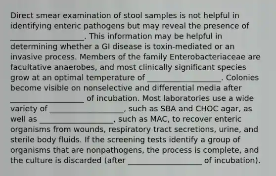 Direct smear examination of stool samples is not helpful in identifying enteric pathogens but may reveal the presence of ___________________. This information may be helpful in determining whether a GI disease is toxin-mediated or an invasive process. Members of the family Enterobacteriaceae are facultative anaerobes, and most clinically significant species grow at an optimal temperature of ___________________. Colonies become visible on nonselective and differential media after ___________________ of incubation. Most laboratories use a wide variety of ___________________, such as SBA and CHOC agar, as well as ___________________, such as MAC, to recover enteric organisms from wounds, respiratory tract secretions, urine, and sterile body fluids. If the screening tests identify a group of organisms that are nonpathogens, the process is complete, and the culture is discarded (after ___________________ of incubation).