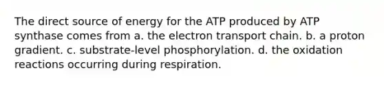 The direct source of energy for the ATP produced by ATP synthase comes from a. the electron transport chain. b. a proton gradient. c. substrate-level phosphorylation. d. the oxidation reactions occurring during respiration.