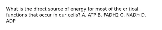 What is the direct source of energy for most of the critical functions that occur in our cells? A. ATP B. FADH2 C. NADH D. ADP