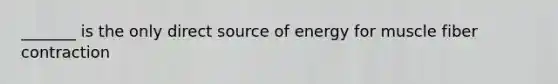 _______ is the only direct source of energy for muscle fiber contraction