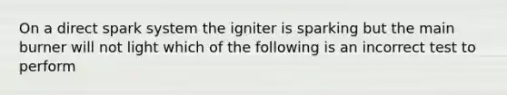 On a direct spark system the igniter is sparking but the main burner will not light which of the following is an incorrect test to perform