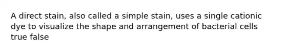 A direct stain, also called a simple stain, uses a single cationic dye to visualize the shape and arrangement of bacterial cells true false