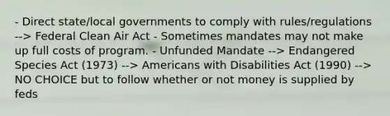 - Direct state/local governments to comply with rules/regulations --> Federal Clean Air Act - Sometimes mandates may not make up full costs of program. - Unfunded Mandate --> Endangered Species Act (1973) --> Americans with Disabilities Act (1990) --> NO CHOICE but to follow whether or not money is supplied by feds